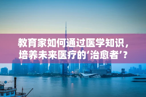 教育家如何通过医学知识，培养未来医疗的‘治愈者’？