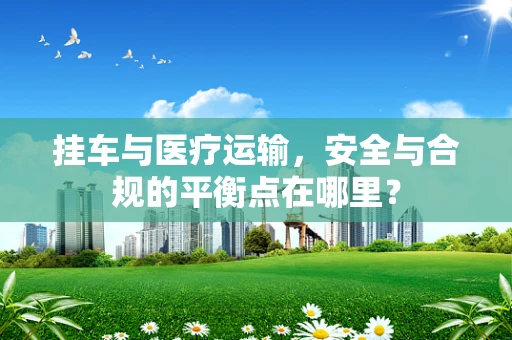 挂车与医疗运输，安全与合规的平衡点在哪里？