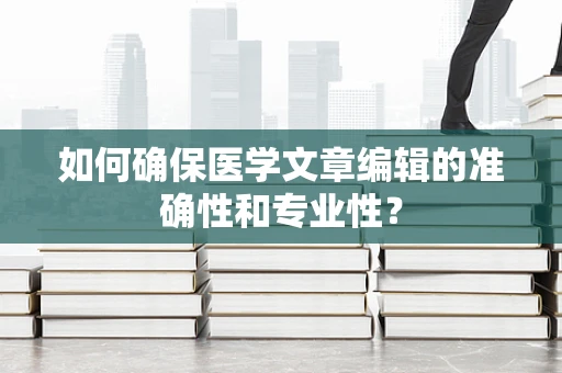 如何确保医学文章编辑的准确性和专业性？