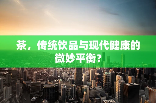 茶，传统饮品与现代健康的微妙平衡？