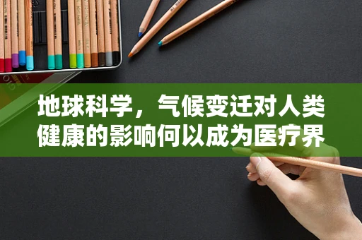 地球科学，气候变迁对人类健康的影响何以成为医疗界的隐形威胁？