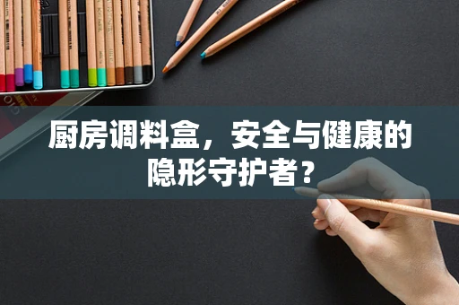 厨房调料盒，安全与健康的隐形守护者？