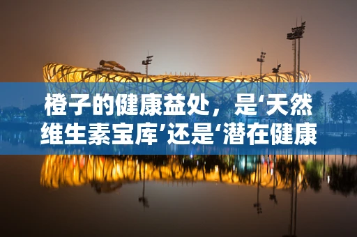 橙子的健康益处，是‘天然维生素宝库’还是‘潜在健康风险’？