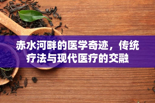 赤水河畔的医学奇迹，传统疗法与现代医疗的交融