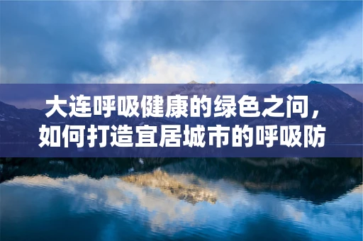 大连呼吸健康的绿色之问，如何打造宜居城市的呼吸防线？