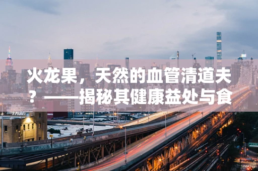 火龙果，天然的血管清道夫？——揭秘其健康益处与食用禁忌