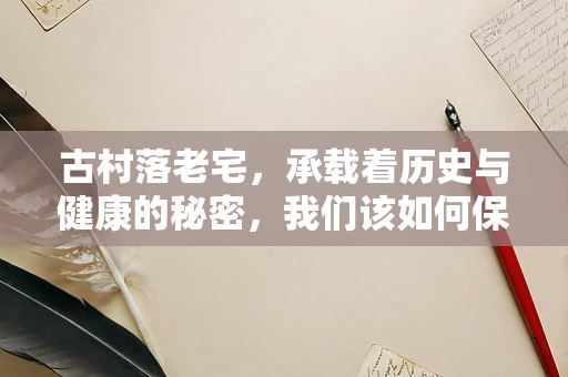 古村落老宅，承载着历史与健康的秘密，我们该如何保护与利用？