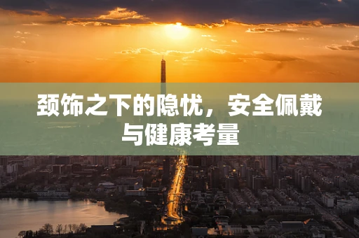 颈饰之下的隐忧，安全佩戴与健康考量