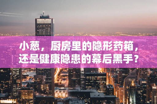 小葱，厨房里的隐形药箱，还是健康隐患的幕后黑手？