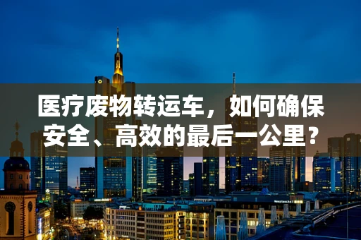 医疗废物转运车，如何确保安全、高效的最后一公里？
