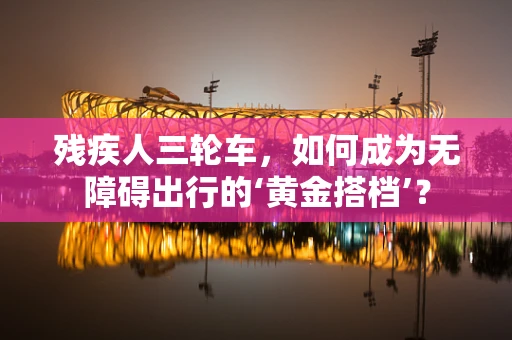 残疾人三轮车，如何成为无障碍出行的‘黄金搭档’？