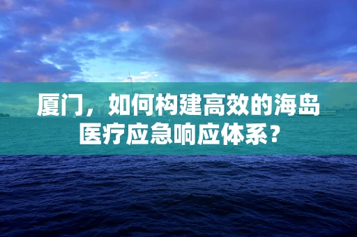 厦门，如何构建高效的海岛医疗应急响应体系？