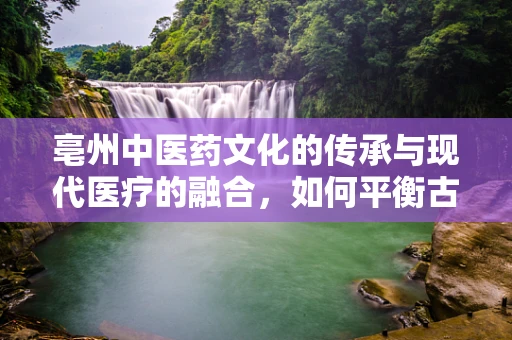 亳州中医药文化的传承与现代医疗的融合，如何平衡古法与科技？