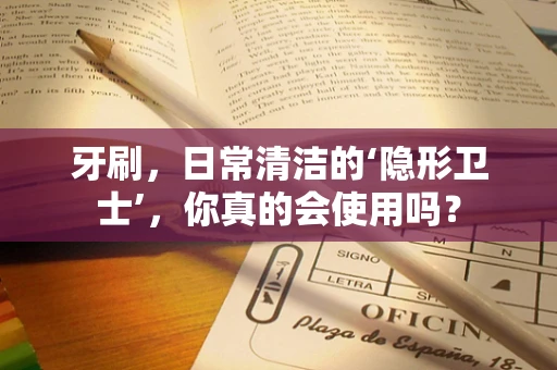 牙刷，日常清洁的‘隐形卫士’，你真的会使用吗？