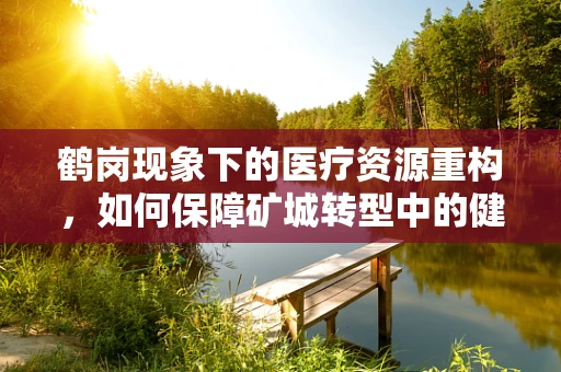 鹤岗现象下的医疗资源重构，如何保障矿城转型中的健康守护？