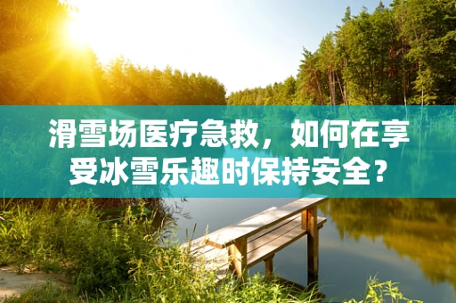 滑雪场医疗急救，如何在享受冰雪乐趣时保持安全？