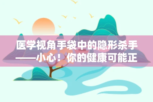 医学视角手袋中的隐形杀手——小心！你的健康可能正被这些小物件包围