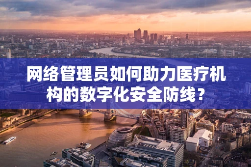 网络管理员如何助力医疗机构的数字化安全防线？