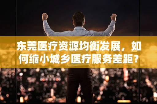 东莞医疗资源均衡发展，如何缩小城乡医疗服务差距？