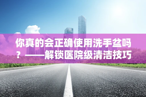 你真的会正确使用洗手盆吗？——解锁医院级清洁技巧
