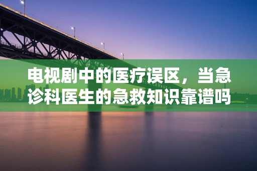 电视剧中的医疗误区，当急诊科医生的急救知识靠谱吗？