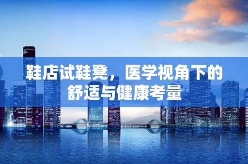 鞋店试鞋凳，医学视角下的舒适与健康考量