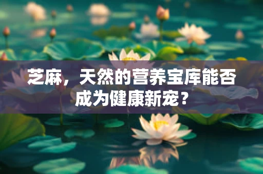 芝麻，天然的营养宝库能否成为健康新宠？