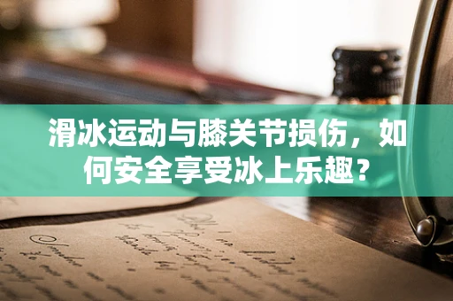 滑冰运动与膝关节损伤，如何安全享受冰上乐趣？