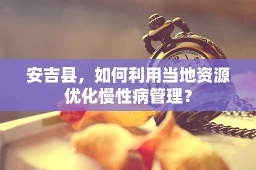 安吉县，如何利用当地资源优化慢性病管理？