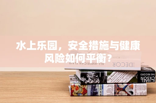 水上乐园，安全措施与健康风险如何平衡？