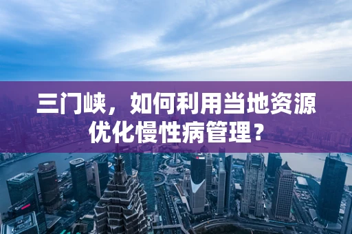 三门峡，如何利用当地资源优化慢性病管理？