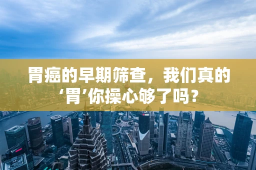 胃癌的早期筛查，我们真的‘胃’你操心够了吗？