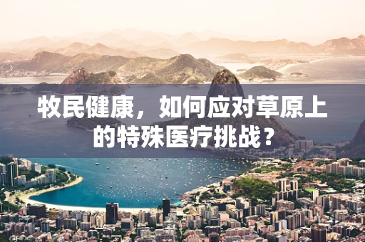 牧民健康，如何应对草原上的特殊医疗挑战？