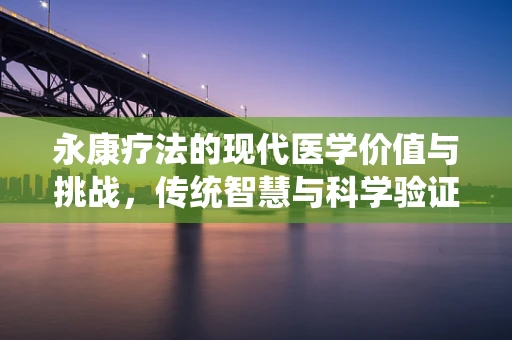 永康疗法的现代医学价值与挑战，传统智慧与科学验证的碰撞