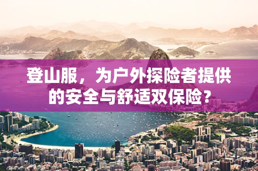 登山服，为户外探险者提供的安全与舒适双保险？