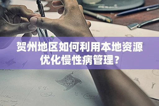 贺州地区如何利用本地资源优化慢性病管理？