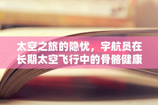 太空之旅的隐忧，宇航员在长期太空飞行中的骨骼健康挑战