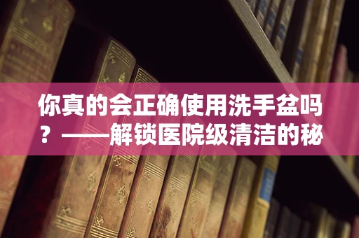 你真的会正确使用洗手盆吗？——解锁医院级清洁的秘密