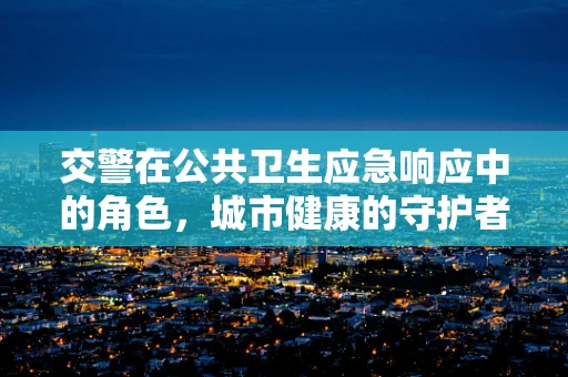 交警在公共卫生应急响应中的角色，城市健康的守护者？