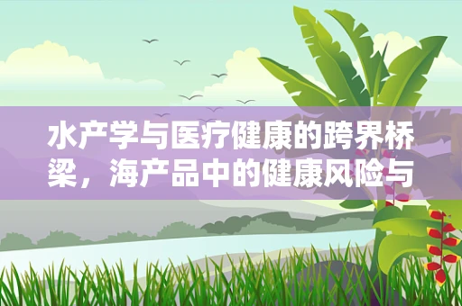 水产学与医疗健康的跨界桥梁，海产品中的健康风险与营养价值