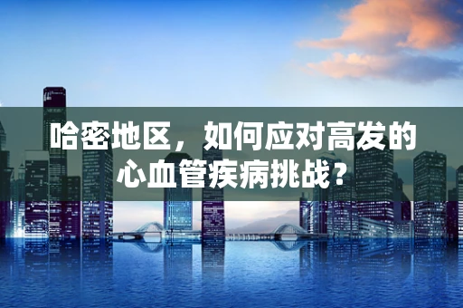 哈密地区，如何应对高发的心血管疾病挑战？