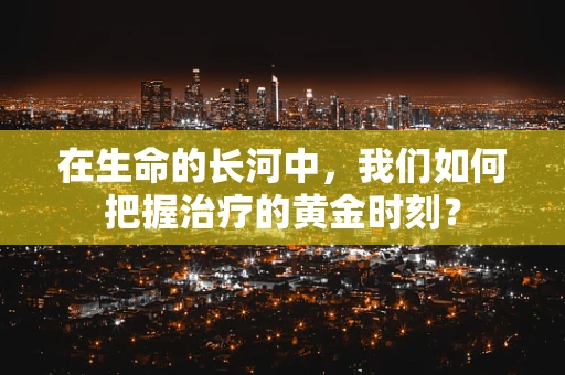 在生命的长河中，我们如何把握治疗的黄金时刻？