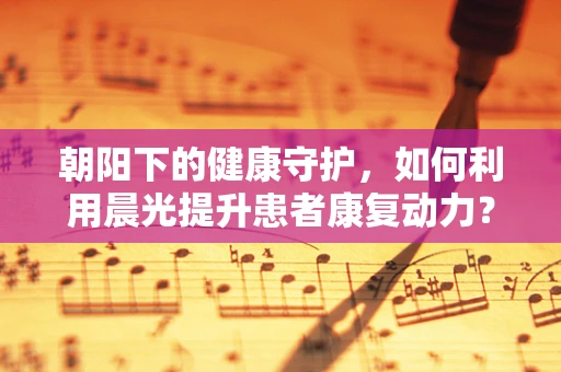 朝阳下的健康守护，如何利用晨光提升患者康复动力？