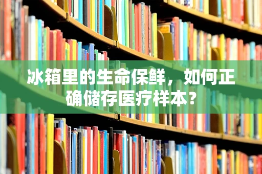 冰箱里的生命保鲜，如何正确储存医疗样本？