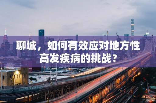 聊城，如何有效应对地方性高发疾病的挑战？