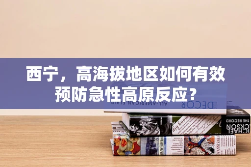 西宁，高海拔地区如何有效预防急性高原反应？