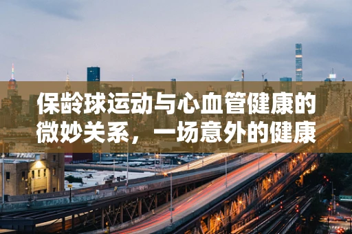 保龄球运动与心血管健康的微妙关系，一场意外的健康‘球’赛