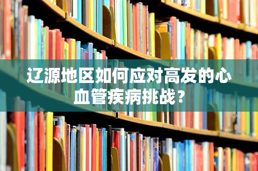 辽源地区如何应对高发的心血管疾病挑战？
