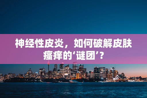 神经性皮炎，如何破解皮肤瘙痒的‘谜团’？