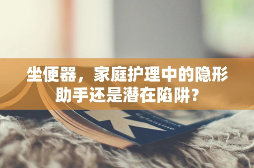 坐便器，家庭护理中的隐形助手还是潜在陷阱？
